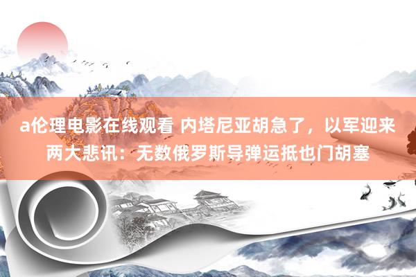 a伦理电影在线观看 内塔尼亚胡急了，以军迎来两大悲讯：无数俄罗斯导弹运抵也门胡塞