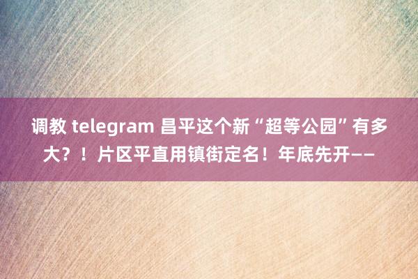 调教 telegram 昌平这个新“超等公园”有多大？！片区平直用镇街定名！年底先开——