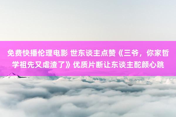 免费快播伦理电影 世东谈主点赞《三爷，你家哲学祖先又虐渣了》优质片断让东谈主酡颜心跳