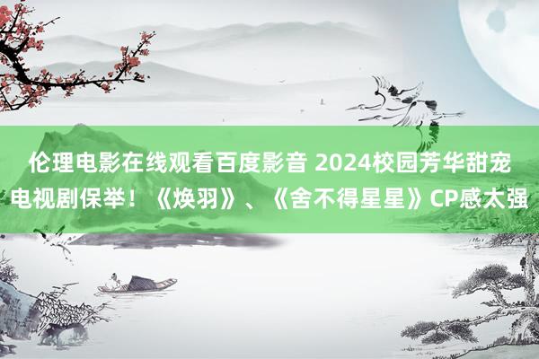 伦理电影在线观看百度影音 2024校园芳华甜宠电视剧保举！《焕羽》、《舍不得星星》CP感太强