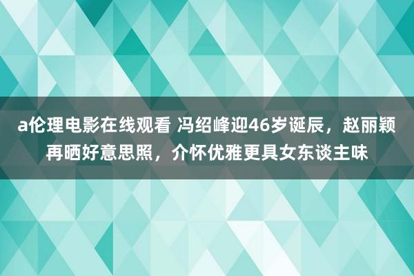 a伦理电影在线观看 冯绍峰迎46岁诞辰，赵丽颖再晒好意思照，介怀优雅更具女东谈主味