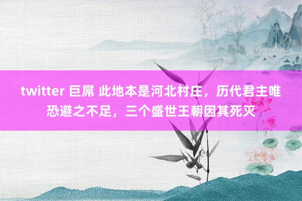 twitter 巨屌 此地本是河北村庄，历代君主唯恐避之不足，三个盛世王朝因其死灭