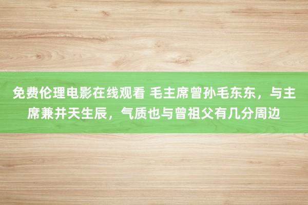 免费伦理电影在线观看 毛主席曾孙毛东东，与主席兼并天生辰，气质也与曾祖父有几分周边