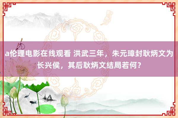 a伦理电影在线观看 洪武三年，朱元璋封耿炳文为长兴侯，其后耿炳文结局若何？