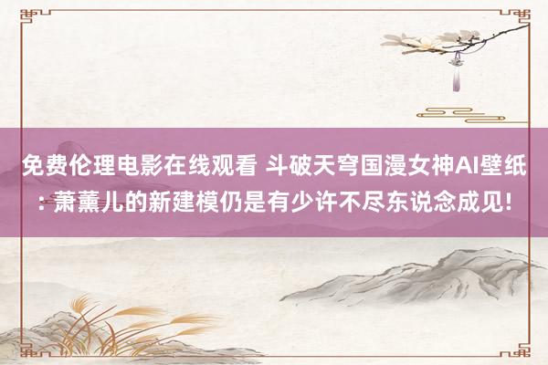 免费伦理电影在线观看 斗破天穹国漫女神AI壁纸: 萧薰儿的新建模仍是有少许不尽东说念成见!