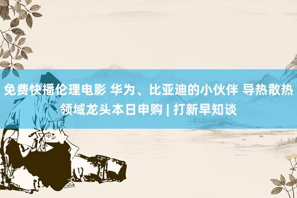 免费快播伦理电影 华为、比亚迪的小伙伴 导热散热领域龙头本日申购 | 打新早知谈