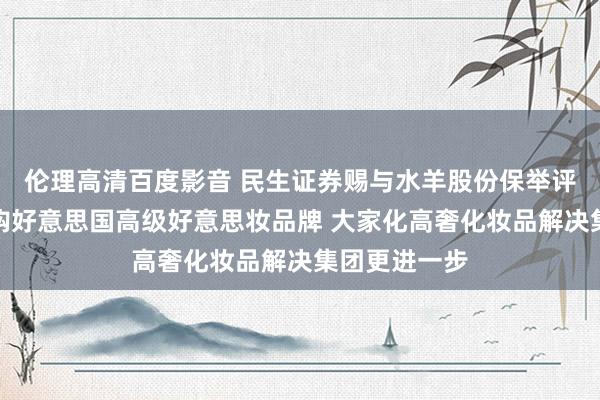 伦理高清百度影音 民生证券赐与水羊股份保举评级：签约收购好意思国高级好意思妆品牌 大家化高奢化妆品解决集团更进一步