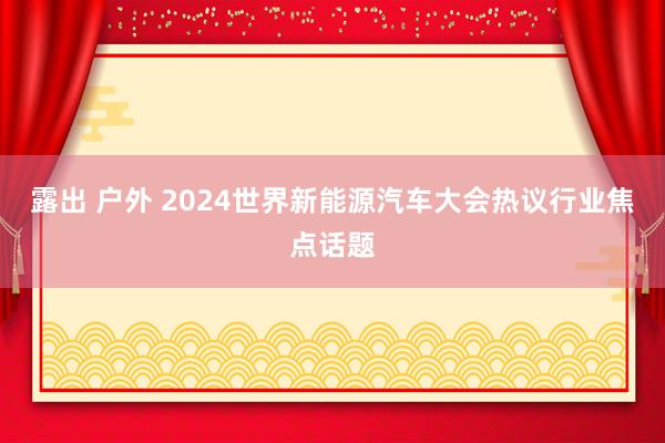 露出 户外 2024世界新能源汽车大会热议行业焦点话题