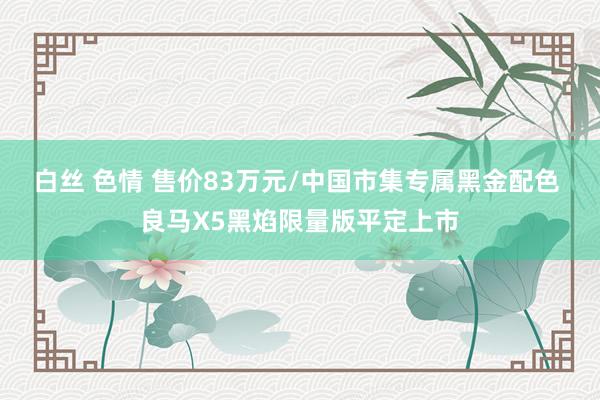 白丝 色情 售价83万元/中国市集专属黑金配色 良马X5黑焰限量版平定上市