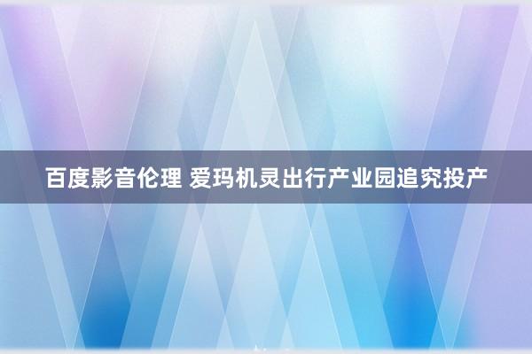 百度影音伦理 爱玛机灵出行产业园追究投产