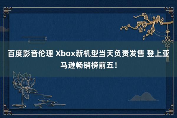 百度影音伦理 Xbox新机型当天负责发售 登上亚马逊畅销榜前五！