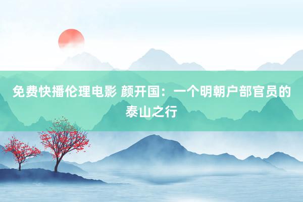 免费快播伦理电影 颜开国：一个明朝户部官员的泰山之行