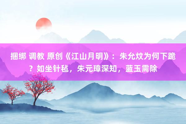 捆绑 调教 原创《江山月明》：朱允炆为何下跪？如坐针毡，朱元璋深知，蓝玉需除