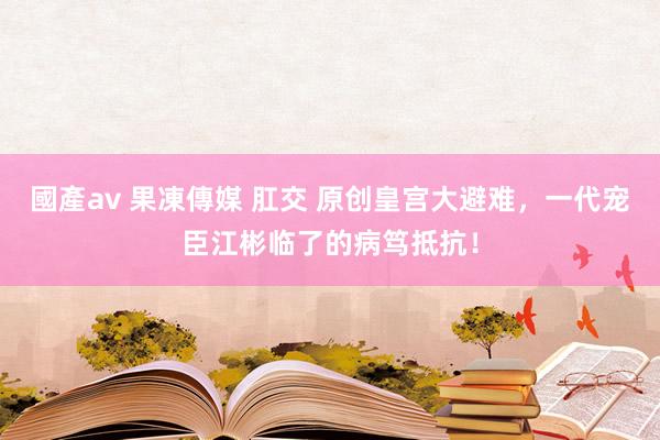 國產av 果凍傳媒 肛交 原创皇宫大避难，一代宠臣江彬临了的病笃抵抗！