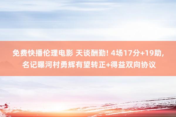 免费快播伦理电影 天谈酬勤! 4场17分+19助， 名记曝河村勇辉有望转正+得益双向协议