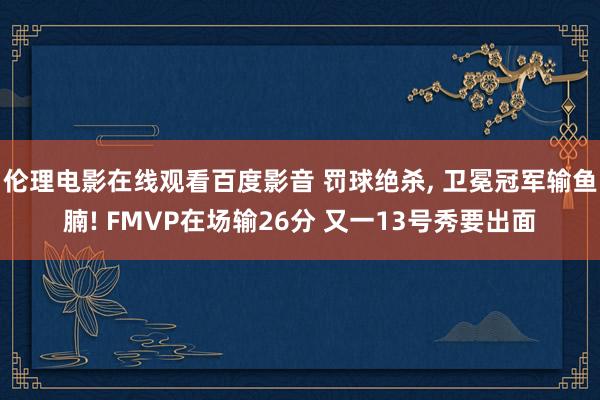 伦理电影在线观看百度影音 罚球绝杀， 卫冕冠军输鱼腩! FMVP在场输26分 又一13号秀要出面