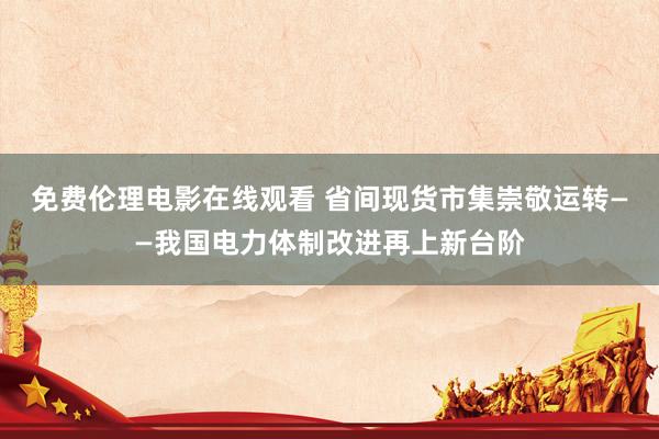 免费伦理电影在线观看 省间现货市集崇敬运转——我国电力体制改进再上新台阶