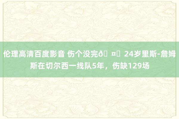 伦理高清百度影音 伤个没完🤕24岁里斯-詹姆斯在切尔西一线队5年，伤缺129场