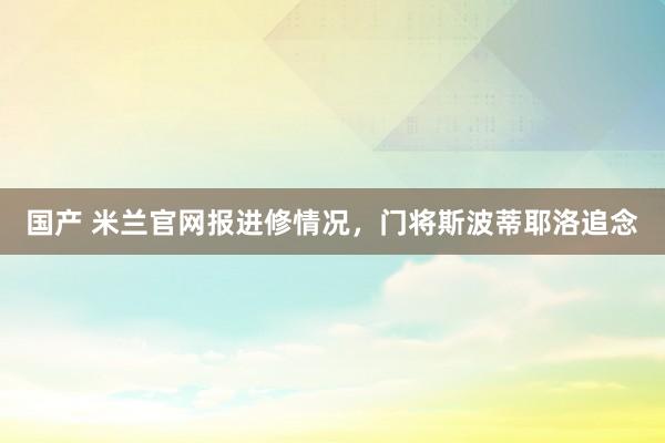 国产 米兰官网报进修情况，门将斯波蒂耶洛追念