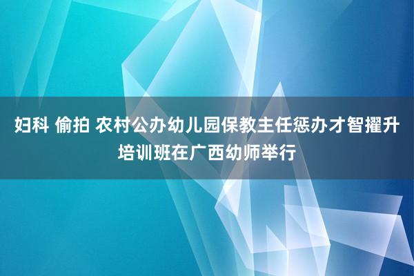 妇科 偷拍 农村公办幼儿园保教主任惩办才智擢升培训班在广西幼师举行