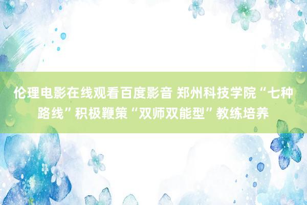 伦理电影在线观看百度影音 郑州科技学院“七种路线”积极鞭策“双师双能型”教练培养