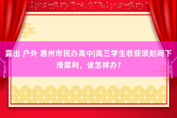 露出 户外 惠州市民办高中|高三学生收获顷刻间下滑犀利，该怎样办?