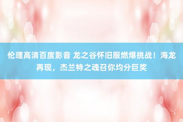 伦理高清百度影音 龙之谷怀旧服燃爆挑战！海龙再现，杰兰特之魂召你均分巨奖