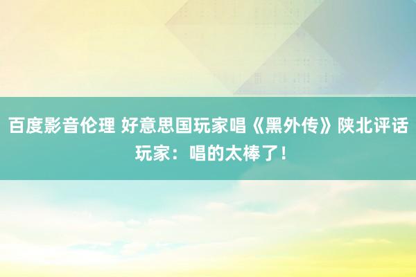 百度影音伦理 好意思国玩家唱《黑外传》陕北评话 玩家：唱的太棒了！