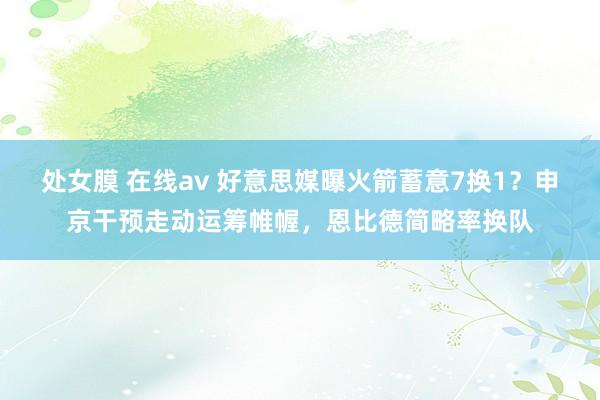 处女膜 在线av 好意思媒曝火箭蓄意7换1？申京干预走动运筹帷幄，恩比德简略率换队