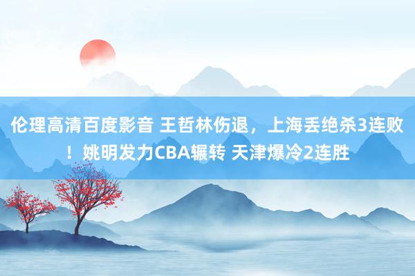 伦理高清百度影音 王哲林伤退，上海丢绝杀3连败！姚明发力CBA辗转 天津爆冷2连胜