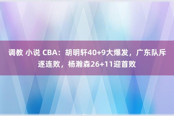 调教 小说 CBA：胡明轩40+9大爆发，广东队斥逐连败，杨瀚森26+11迎首败