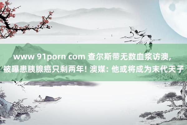 www 91porn com 查尔斯带无数血浆访澳， 被曝患胰腺癌只剩两年! 澳媒: 他或将成为末代天子