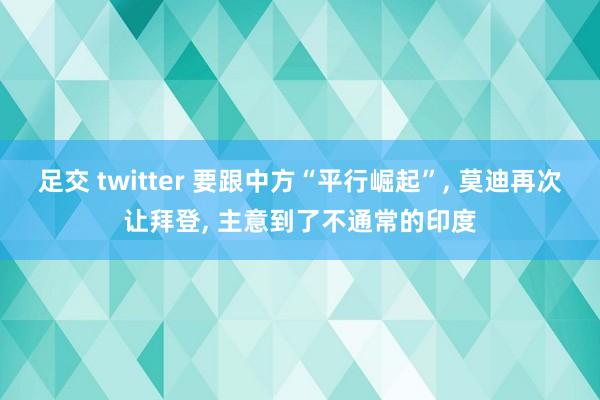 足交 twitter 要跟中方“平行崛起”， 莫迪再次让拜登， 主意到了不通常的印度