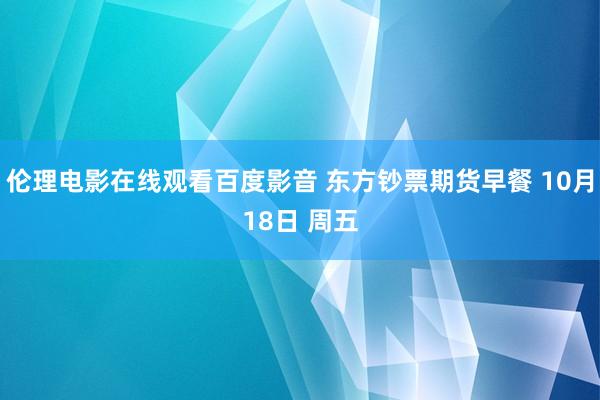 伦理电影在线观看百度影音 东方钞票期货早餐 10月18日 周五