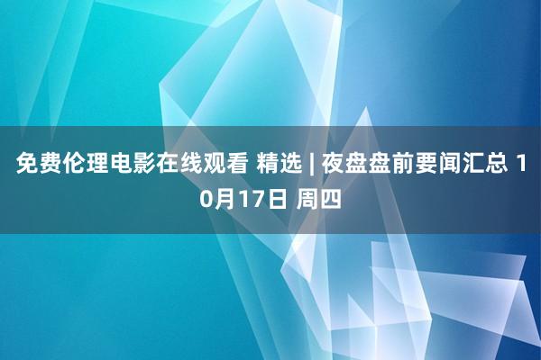 免费伦理电影在线观看 精选 | 夜盘盘前要闻汇总 10月17日 周四