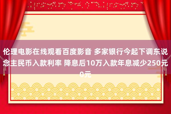 伦理电影在线观看百度影音 多家银行今起下调东说念主民币入款利率 降息后10万入款年息减少250元