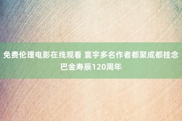 免费伦理电影在线观看 寰宇多名作者都聚成都挂念巴金寿辰120周年