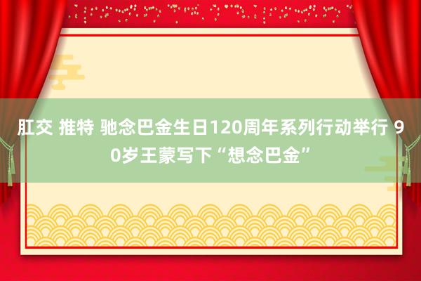 肛交 推特 驰念巴金生日120周年系列行动举行 90岁王蒙写下“想念巴金”