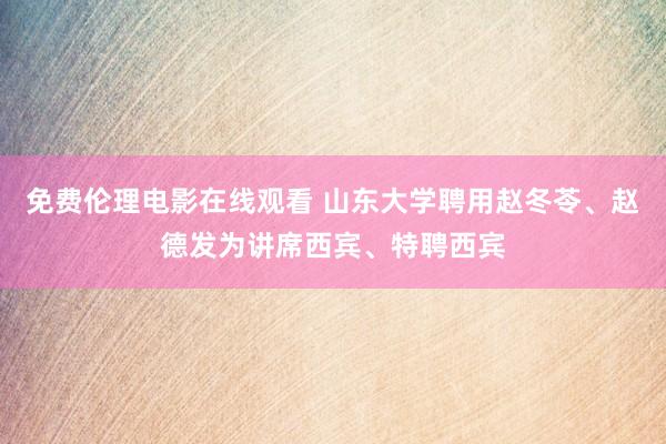 免费伦理电影在线观看 山东大学聘用赵冬苓、赵德发为讲席西宾、特聘西宾