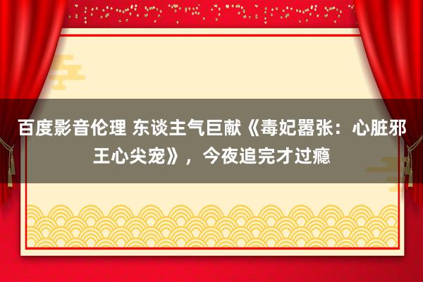 百度影音伦理 东谈主气巨献《毒妃嚣张：心脏邪王心尖宠》，今夜追完才过瘾