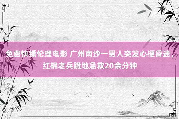 免费快播伦理电影 广州南沙一男人突发心梗昏迷，红棉老兵跪地急救20余分钟