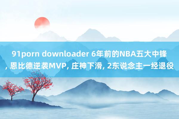 91porn downloader 6年前的NBA五大中锋， 恩比德逆袭MVP， 庄神下滑， 2东说念主一经退役