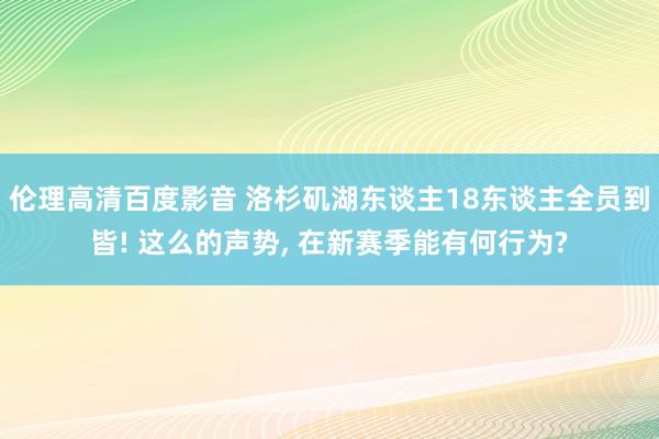 伦理高清百度影音 洛杉矶湖东谈主18东谈主全员到皆! 这么的声势， 在新赛季能有何行为?