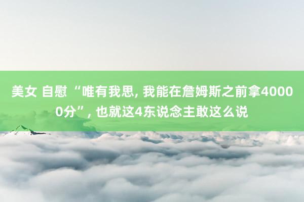 美女 自慰 “唯有我思， 我能在詹姆斯之前拿40000分”， 也就这4东说念主敢这么说