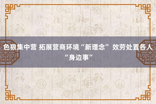 色狼集中营 拓展营商环境“新理念” 效劳处置各人“身边事”