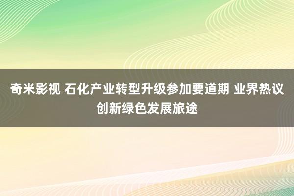 奇米影视 石化产业转型升级参加要道期 业界热议创新绿色发展旅途