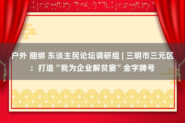 户外 捆绑 东谈主民论坛调研组 | 三明市三元区：打造“我为企业解贫窭”金字牌号