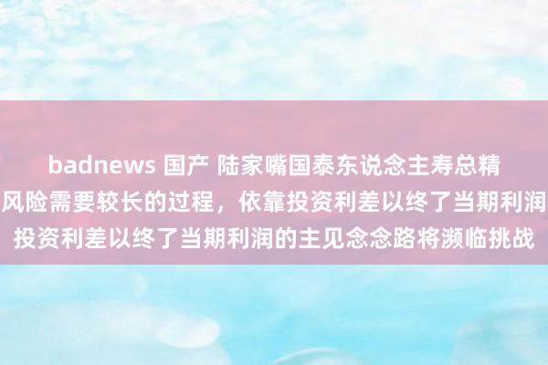 badnews 国产 陆家嘴国泰东说念主寿总精算师周浩波：缓释利差损风险需要较长的过程，依靠投资利差以终了当期利润的主见念念路将濒临挑战