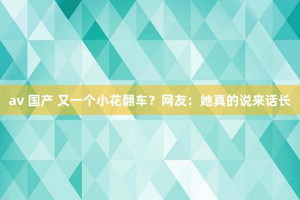 av 国产 又一个小花翻车？网友：她真的说来话长