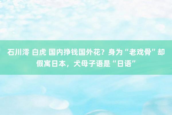 石川澪 白虎 国内挣钱国外花？身为“老戏骨”却假寓日本，犬母子语是“日语”